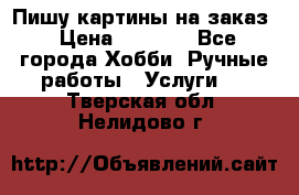 Пишу картины на заказ › Цена ­ 6 000 - Все города Хобби. Ручные работы » Услуги   . Тверская обл.,Нелидово г.